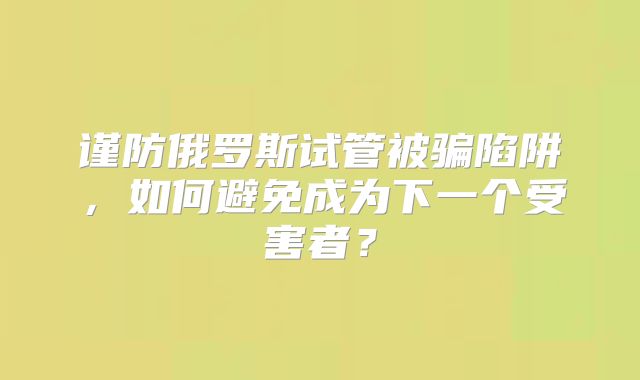 谨防俄罗斯试管被骗陷阱，如何避免成为下一个受害者？
