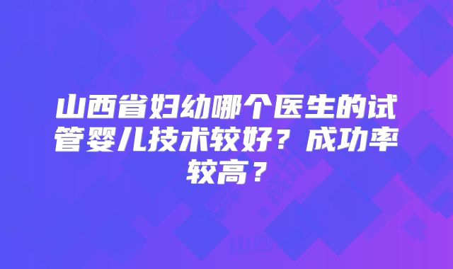 山西省妇幼哪个医生的试管婴儿技术较好？成功率较高？