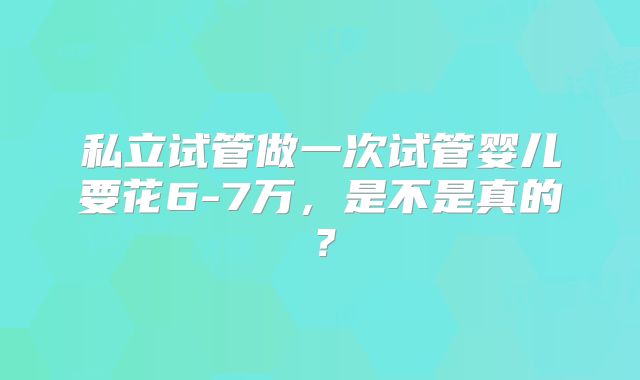 私立试管做一次试管婴儿要花6-7万，是不是真的？