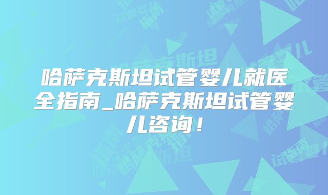 哈萨克斯坦试管婴儿就医全指南_哈萨克斯坦试管婴儿咨询!