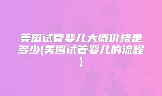 美国试管婴儿大概价格是多少(美国试管婴儿的流程)