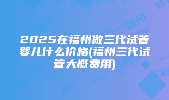 2025在福州做三代试管婴儿什么价格(福州三代试管大概费用)