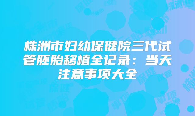 株洲市妇幼保健院三代试管胚胎移植全记录：当天注意事项大全