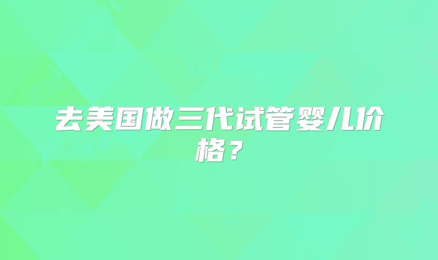 去美国做三代试管婴儿价格？