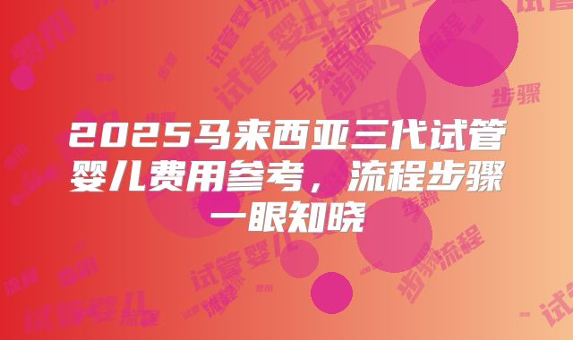 2025马来西亚三代试管婴儿费用参考，流程步骤一眼知晓