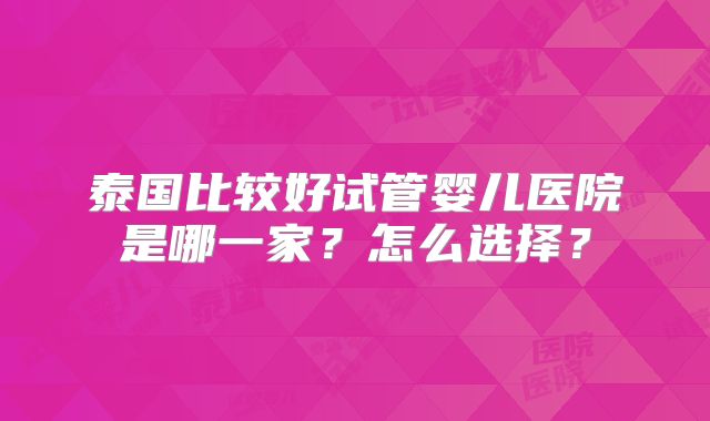 泰国比较好试管婴儿医院是哪一家？怎么选择？