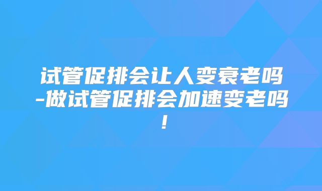 试管促排会让人变衰老吗-做试管促排会加速变老吗！