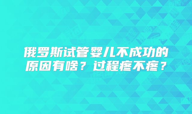 俄罗斯试管婴儿不成功的原因有啥？过程疼不疼？