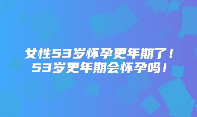 女性53岁怀孕更年期了!53岁更年期会怀孕吗!