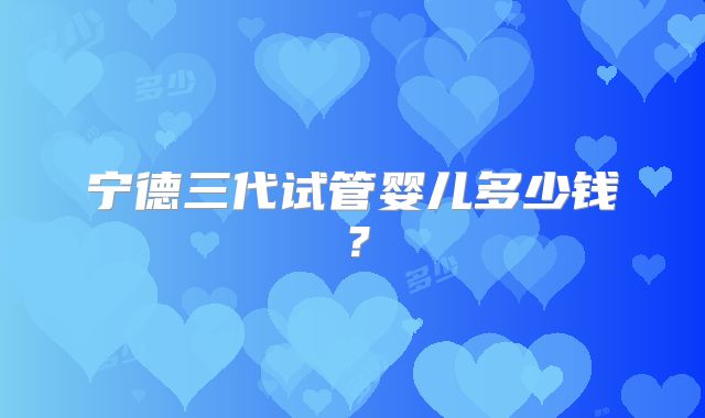 宁德三代试管婴儿多少钱？