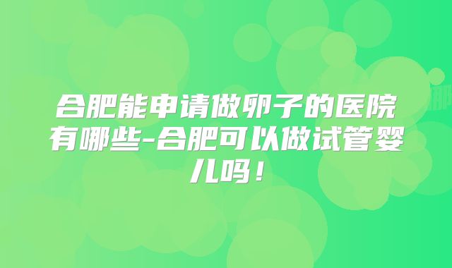 合肥能申请做卵子的医院有哪些-合肥可以做试管婴儿吗！