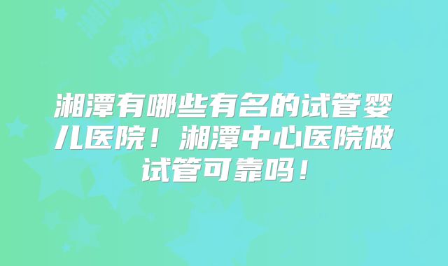 湘潭有哪些有名的试管婴儿医院！湘潭中心医院做试管可靠吗！