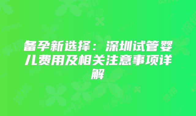 备孕新选择：深圳试管婴儿费用及相关注意事项详解