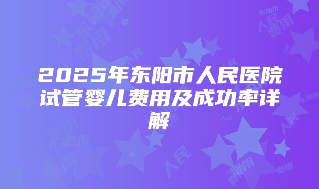 2025年东阳市人民医院试管婴儿费用及成功率详解
