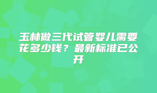玉林做三代试管婴儿需要花多少钱？最新标准已公开