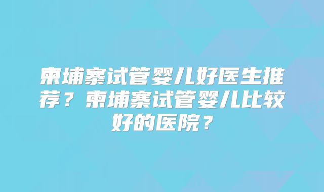 柬埔寨试管婴儿好医生推荐？柬埔寨试管婴儿比较好的医院？