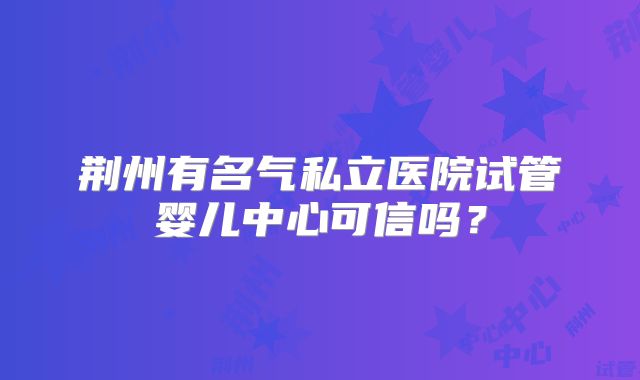 荆州有名气私立医院试管婴儿中心可信吗？