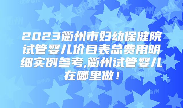 2023衢州市妇幼保健院试管婴儿价目表总费用明细实例参考,衢州试管婴儿在哪里做!