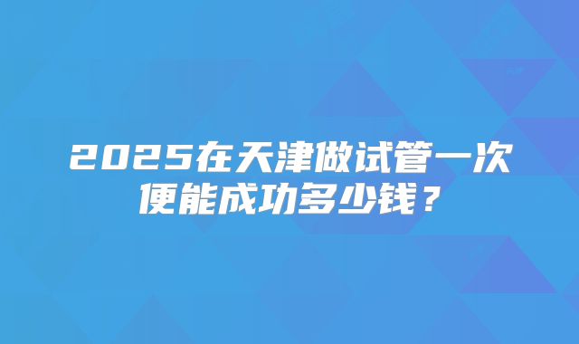 2025在天津做试管一次便能成功多少钱?