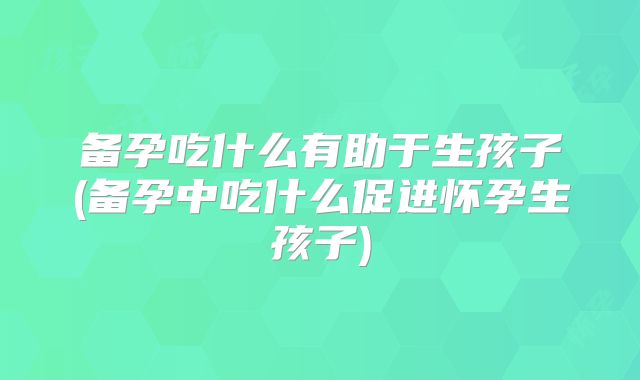 备孕吃什么有助于生孩子(备孕中吃什么促进怀孕生孩子)