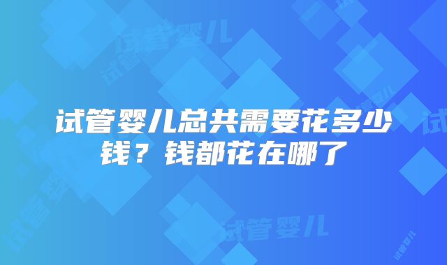 试管婴儿总共需要花多少钱？钱都花在哪了