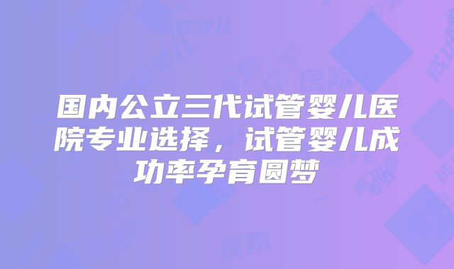 国内公立三代试管婴儿医院专业选择，试管婴儿成功率孕育圆梦