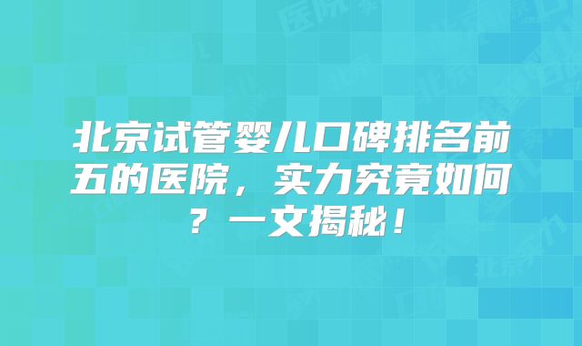 北京试管婴儿口碑排名前五的医院，实力究竟如何？一文揭秘！