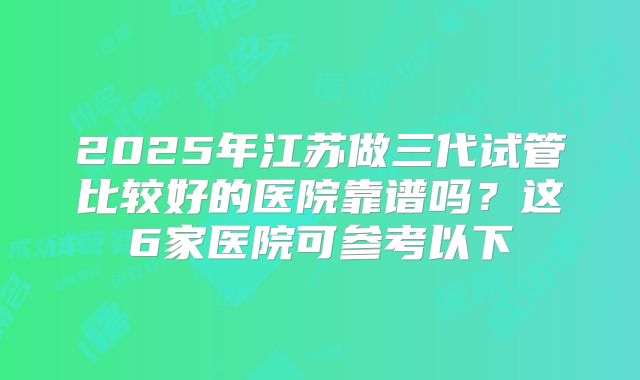2025年江苏做三代试管比较好的医院靠谱吗？这6家医院可参考以下