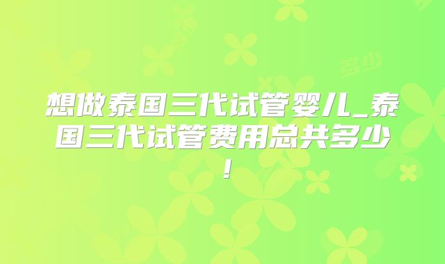 想做泰国三代试管婴儿_泰国三代试管费用总共多少！