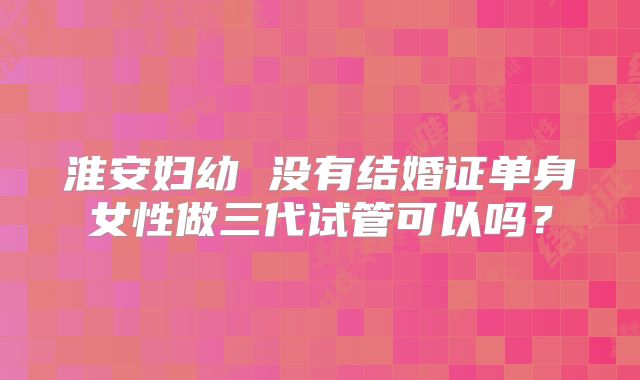 淮安妇幼 没有结婚证单身女性做三代试管可以吗?