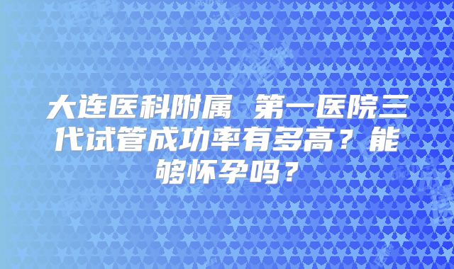 大连医科附属 第一医院三代试管成功率有多高?能够怀孕吗?