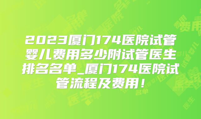2023厦门174医院试管婴儿费用多少附试管医生排名名单_厦门174医院试管流程及费用！
