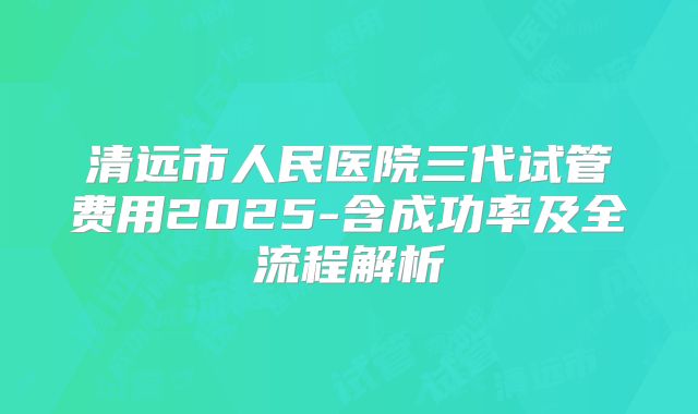 清远市人民医院三代试管费用2025-含成功率及全流程解析