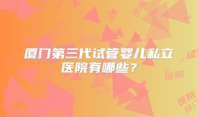 厦门第三代试管婴儿私立医院有哪些？