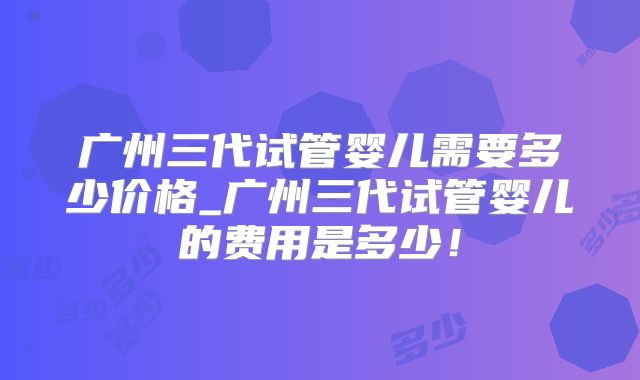 广州三代试管婴儿需要多少价格_广州三代试管婴儿的费用是多少！