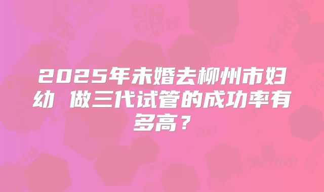 2025年未婚去柳州市妇幼 做三代试管的成功率有多高？