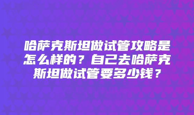 哈萨克斯坦做试管攻略是怎么样的？自己去哈萨克斯坦做试管要多少钱？