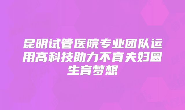 昆明试管医院专业团队运用高科技助力不育夫妇圆生育梦想