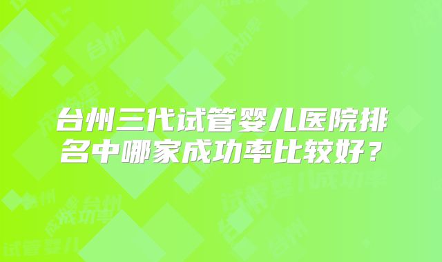 台州三代试管婴儿医院排名中哪家成功率比较好？