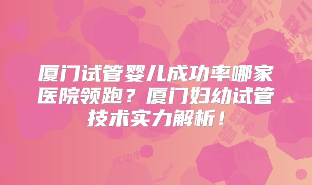 厦门试管婴儿成功率哪家医院领跑？厦门妇幼试管技术实力解析！