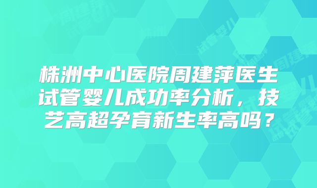株洲中心医院周建萍医生试管婴儿成功率分析，技艺高超孕育新生率高吗？