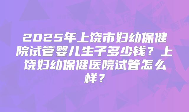 2025年上饶市妇幼保健院试管婴儿生子多少钱?上饶妇幼保健医院试管怎么样?