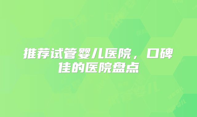 推荐试管婴儿医院，口碑佳的医院盘点