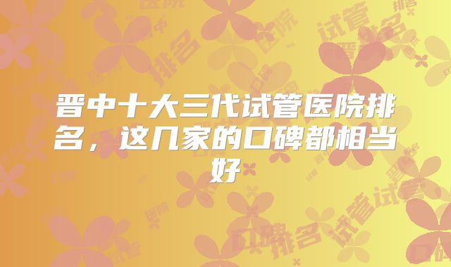 晋中十大三代试管医院排名，这几家的口碑都相当好