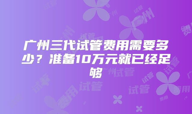 广州三代试管费用需要多少？准备10万元就已经足够