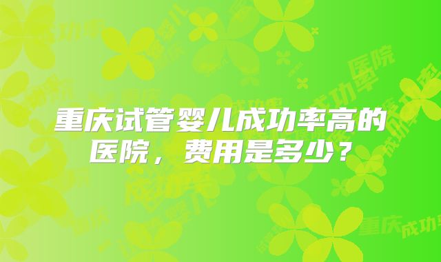 重庆试管婴儿成功率高的医院,费用是多少?