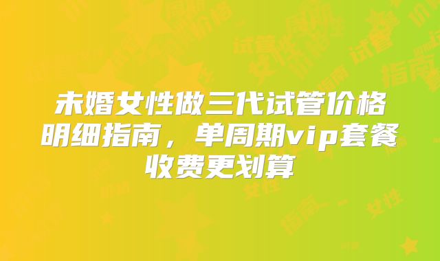 未婚女性做三代试管价格明细指南,单周期vip套餐收费更划算