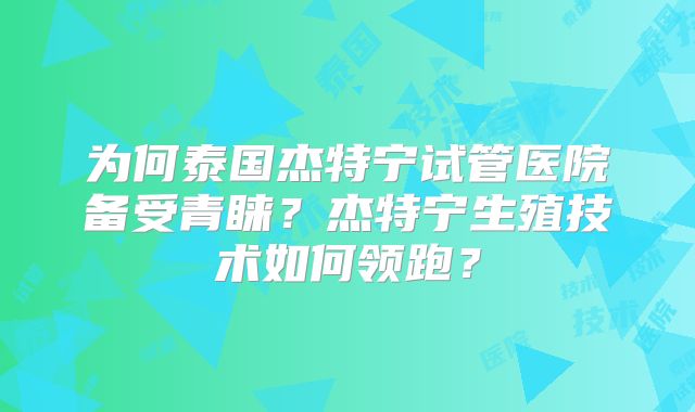 为何泰国杰特宁试管医院备受青睐？杰特宁生殖技术如何领跑？