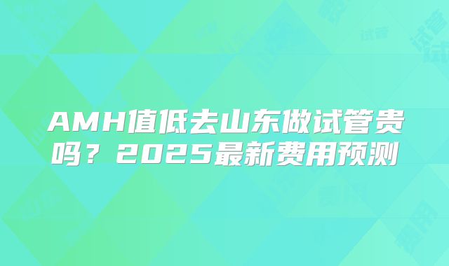 AMH值低去山东做试管贵吗？2025最新费用预测