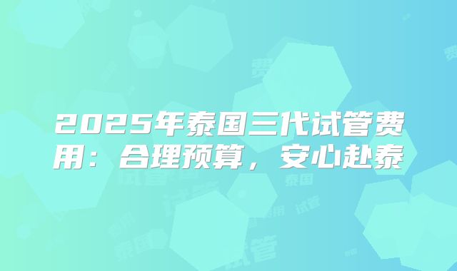2025年泰国三代试管费用：合理预算，安心赴泰